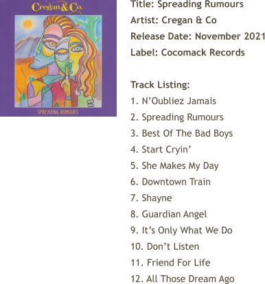 Title: Spreading Rumours Artist: Cregan & Co Release Date: November 2021 Label: Cocomack Records  Track Listing:  1. N’Oubliez Jamais 2. Spreading Rumours 3. Best Of The Bad Boys 4. Start Cryin’ 5. She Makes My Day 6. Downtown Train 7. Shayne 8. Guardian Angel 9. It’s Only What We Do 10. Don’t Listen 11. Friend For Life 12. All Those Dream Ago